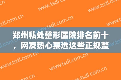 郑州私处整形医院排名前十，网友热心票选这些正规整形医院！(郑州哪家整形医院权威)
