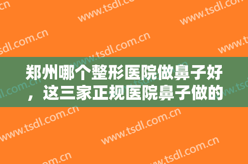 郑州哪个整形医院做鼻子好，这三家正规医院鼻子做的好，又贴心正规！