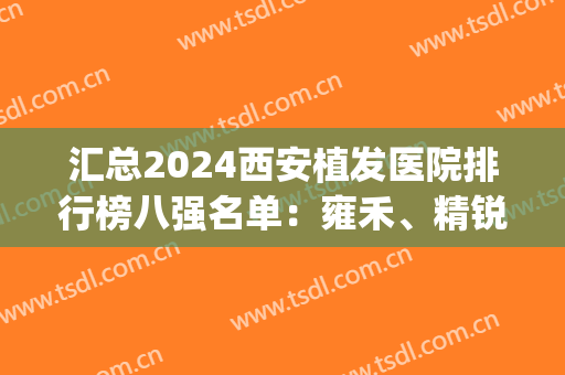 汇总2024西安植发医院排行榜八强名单：雍禾、精锐锁定前三(2024西安十佳植发医院排名)