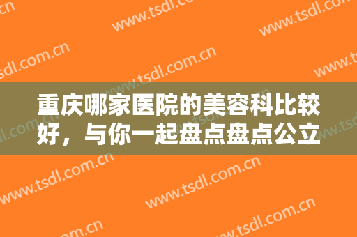 重庆哪家医院的美容科比较好，与你一起盘点盘点公立正规的七家整形医院！