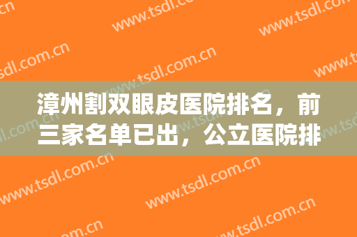 漳州割双眼皮医院排名，前三家名单已出，公立医院排在榜首(漳州市整形美容科医院排名)