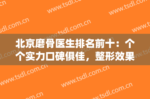 北京磨骨医生排名前十：个个实力口碑俱佳，整形效果拉满~(北京磨骨最好的专家)