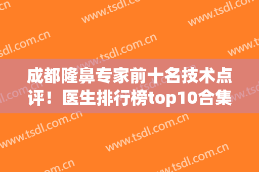 成都隆鼻专家前十名技术点评！医生排行榜top10合集推荐！鼻王花落谁家？