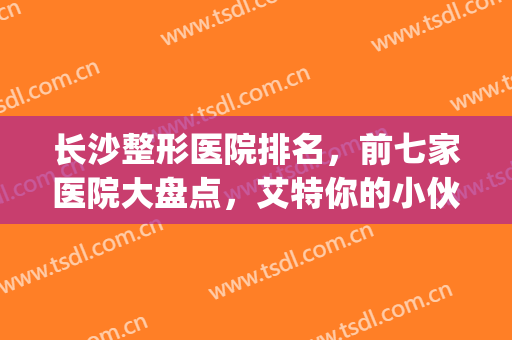 长沙整形医院排名，前七家医院大盘点，艾特你的小伙伴一起来看!(长沙有名整形医院排名)