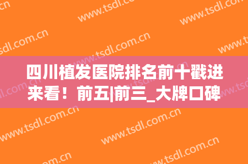 四川植发医院排名前十戳进来看！前五|前三_大牌口碑机构PK(四川最好的植发医院)