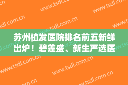 苏州植发医院排名前五新鲜出炉！碧莲盛、新生严选医院领衔~(苏州碧莲盛植发医院地址)