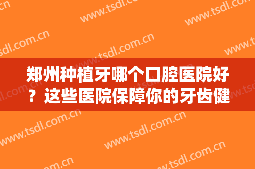 郑州种植牙哪个口腔医院好？这些医院保障你的牙齿健康！(郑州种植牙哪里好)