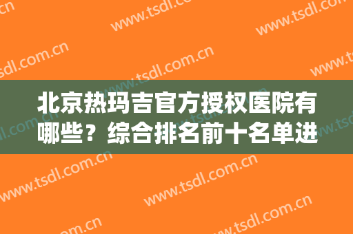 北京热玛吉官方授权医院有哪些？综合排名前十名单进行挑选！(北京哪家医院有热玛吉认证)