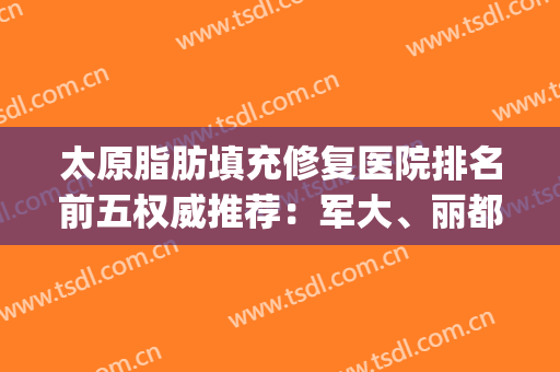 太原脂肪填充修复医院排名前五权威推荐：军大、丽都2024全新资讯(太原做脂肪填充最好的医院)