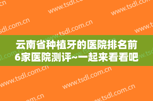 云南省种植牙的医院排名前6家医院测评~一起来看看吧！