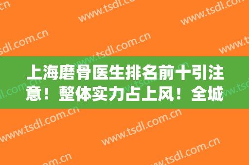 上海磨骨医生排名前十引注意！整体实力占上风！全城人气水平偏高！(上海排名前十磨骨医院)
