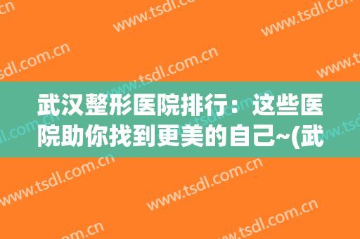 武汉整形医院排行：这些医院助你找到更美的自己~(武汉最好的医美整形医院)