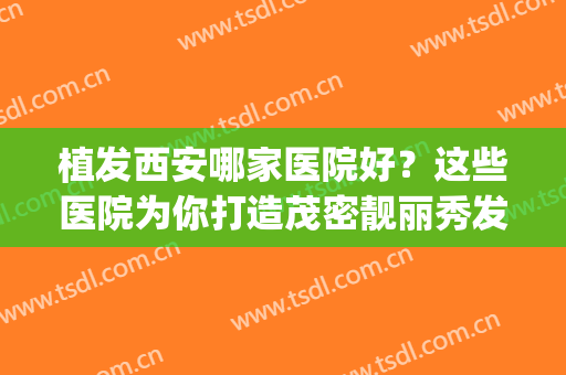植发西安哪家医院好？这些医院为你打造茂密靓丽秀发~(西安植发医院排行榜贴吧)