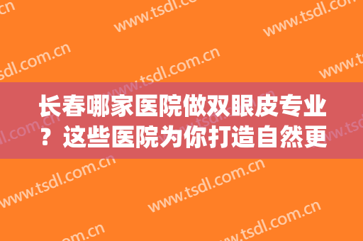 长春哪家医院做双眼皮专业？这些医院为你打造自然更美丽双眼皮~(长春双眼皮手术推荐医院及医生)