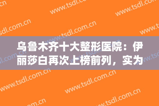 乌鲁木齐十大整形医院：伊丽莎白再次上榜前列，实为实力派顶流！(乌鲁木齐伊丽莎白美容整形医院)