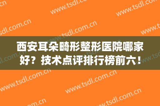 西安耳朵畸形整形医院哪家好？技术点评排行榜前六！网友墙推口碑好(耳朵畸形医院排名)