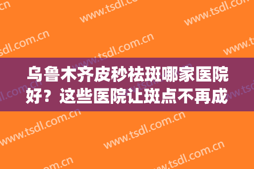 乌鲁木齐皮秒祛斑哪家医院好？这些医院让斑点不再成为你的困扰~(乌鲁木齐哪家医院祛斑比较好)