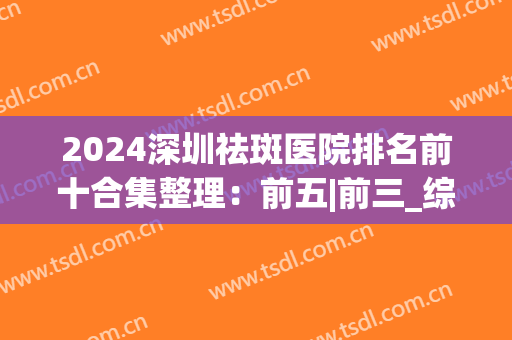 2024深圳祛斑医院排名前十合集整理：前五|前三_综合实力技术对比(深圳治斑好的医院)