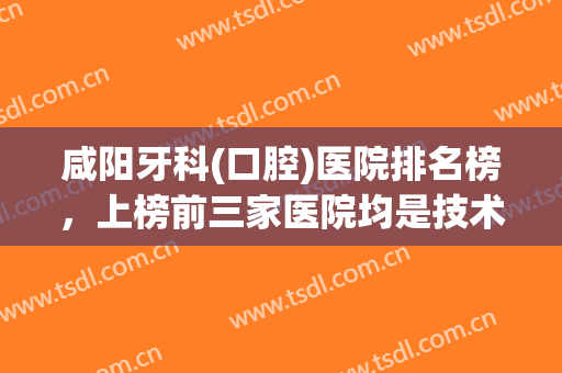 咸阳牙科(口腔)医院排名榜，上榜前三家医院均是技术靠谱的实力医院！