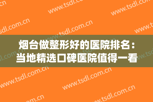 烟台做整形好的医院排名：当地精选口碑医院值得一看！(烟台整形医院哪个评价好)