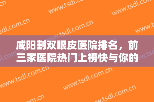咸阳割双眼皮医院排名，前三家医院热门上榜快与你的小伙伴一起来看吧！