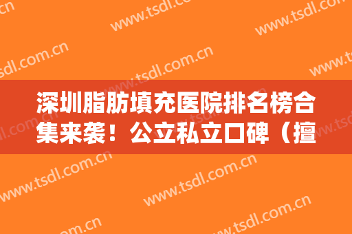 深圳脂肪填充医院排名榜合集来袭！公立私立口碑（擅长）一文看懂~(深圳哪家整形医院做脂肪填充好)