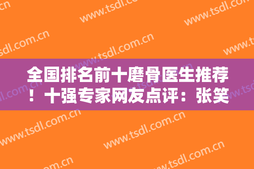 全国排名前十磨骨医生推荐！十强专家网友点评：张笑天、李志海都是大咖放心