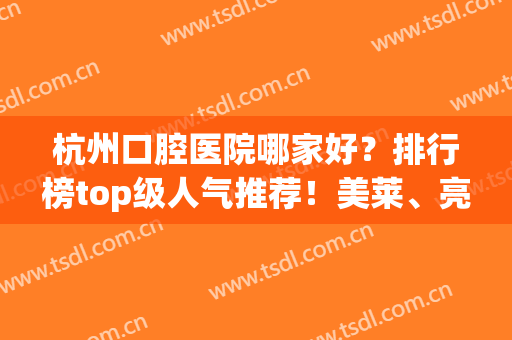 杭州口腔医院哪家好？排行榜top级人气推荐！美莱、亮贝美便宜又弄得好