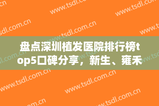 盘点深圳植发医院排行榜top5口碑分享，新生、雍禾为您打造茂密秀发！(深圳植发哪家较好)