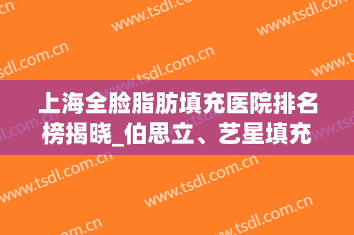 上海全脸脂肪填充医院排名榜揭晓_伯思立、艺星填充存活率更高！(上海面部填充哪里好)