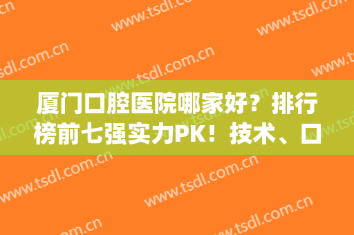 厦门口腔医院哪家好？排行榜前七强实力PK！技术、口碑一一点评(厦门哪个口腔比较好的医院)