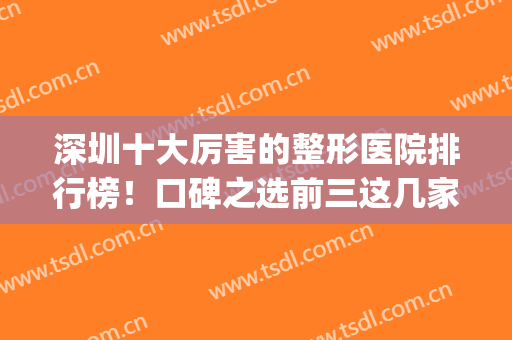 深圳十大厉害的整形医院排行榜！口碑之选前三这几家资料详细get！(深圳哪家医院整形好)