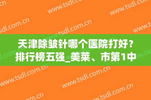 天津除皱针哪个医院打好？排行榜五强_美莱、市第1中心医院谁更权威(天津除皱针多少钱)