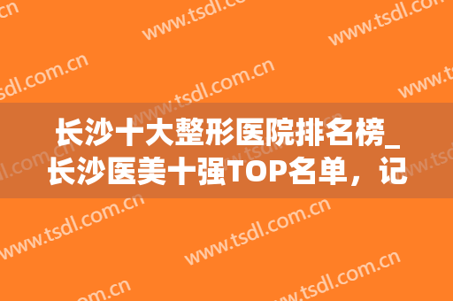 长沙十大整形医院排名榜_长沙医美十强TOP名单，记得收藏哦~(长沙的整容医院排名榜长沙爱思特 帮您)