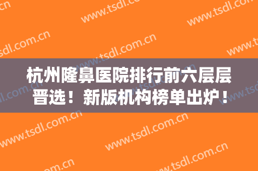 杭州隆鼻医院排行前六层层晋选！新版机构榜单出炉！不要错过！(杭州隆鼻的整形医院)