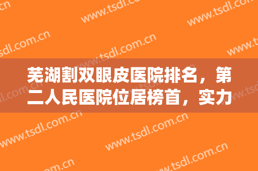 芜湖割双眼皮医院排名，第二人民医院位居榜首，实力上榜！(合肥双眼皮医生排名)