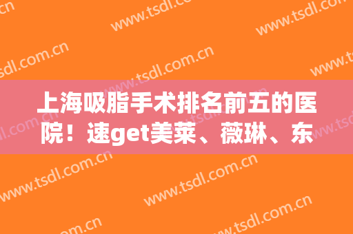 上海吸脂手术排名前五的医院！速get美莱、薇琳、东方|技术与价格表(上海全身吸脂手术医院)