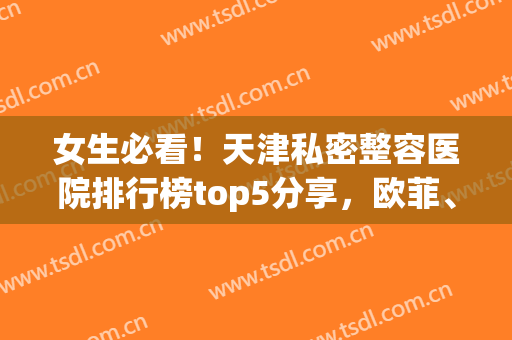 女生必看！天津私密整容医院排行榜top5分享，欧菲、维美值得一看(天津欧菲整形医院好吗)