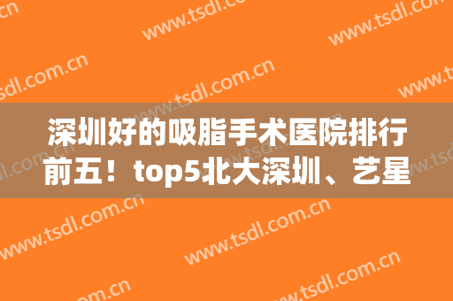 深圳好的吸脂手术医院排行前五！top5北大深圳、艺星堪称业内天花板(深圳哪家吸脂术)
