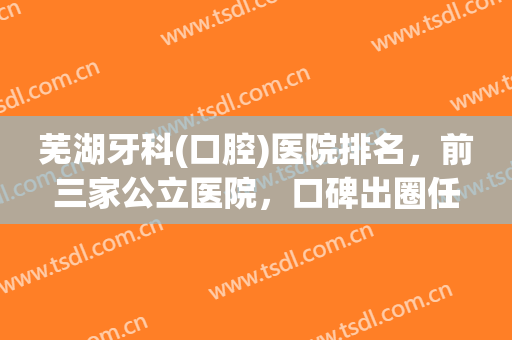 芜湖牙科(口腔)医院排名，前三家公立医院，口碑出圈任你选择！