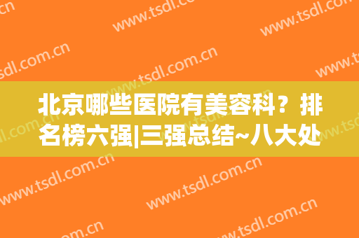 北京哪些医院有美容科？排名榜六强|三强总结~八大处、协和实力吸睛(北京美容医院排名第一)