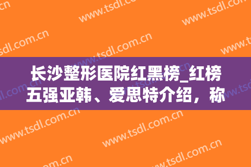 长沙整形医院红黑榜_红榜五强亚韩、爱思特介绍，称霸各大权威排名(长沙哪家整形医院技术最好~爱思特品牌)
