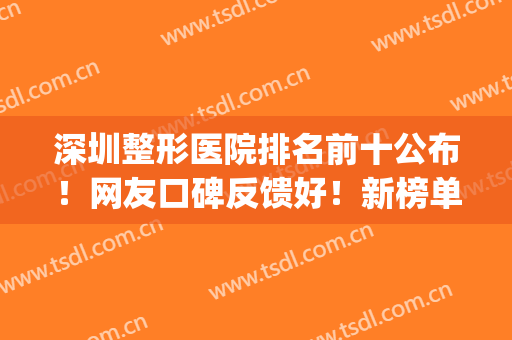 深圳整形医院排名前十公布！网友口碑反馈好！新榜单马上揭晓！(深圳整形医院排名前三的)