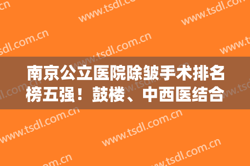 南京公立医院除皱手术排名榜五强！鼓楼、中西医结合/口碑与众不同(南京医疗美容科医院排名)