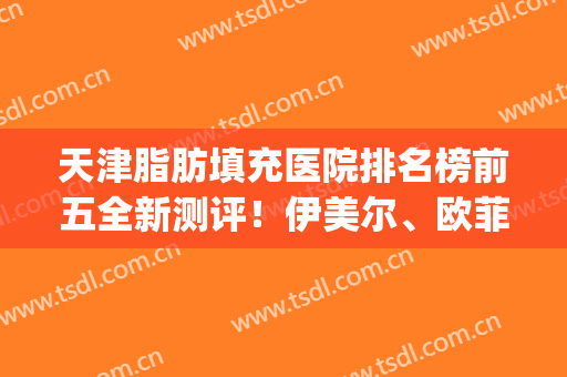 天津脂肪填充医院排名榜前五全新测评！伊美尔、欧菲等你来挑~(天津脂肪填充哪个医院好)