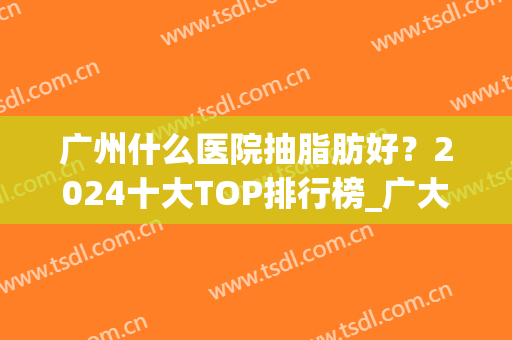广州什么医院抽脂肪好？2024十大TOP排行榜_广大、健丽/价格可以查啦~(抽脂广州推荐哪些医院)