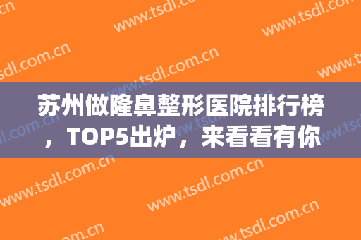 苏州做隆鼻整形医院排行榜，TOP5出炉，来看看有你pick的医院吗！(苏州专业隆鼻整形)