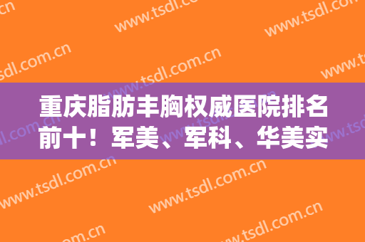 重庆脂肪丰胸权威医院排名前十！军美、军科、华美实力很强，高性价比(重庆军美吸脂怎么样)