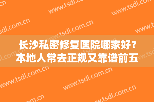 长沙私密修复医院哪家好？本地人常去正规又靠谱前五名单（含价格）(长沙做处修的正规医院)