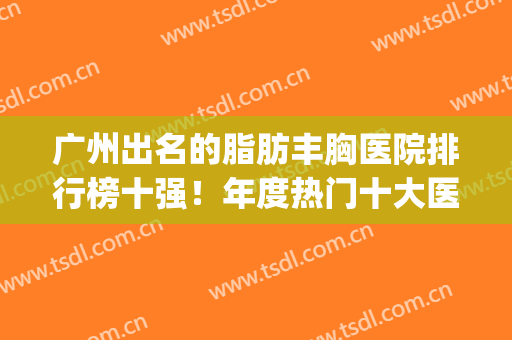 广州出名的脂肪丰胸医院排行榜十强！年度热门十大医院_2024价格表(广州做脂肪丰胸哪家最好)